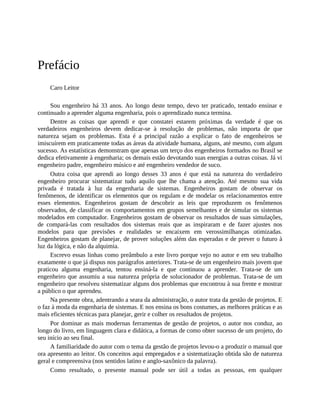 Prefácio
Caro Leitor
Sou engenheiro há 33 anos. Ao longo deste tempo, devo ter praticado, tentado ensinar e
continuado a aprender alguma engenharia, pois o aprendizado nunca termina.
Dentre as coisas que aprendi e que constatei estarem próximas da verdade é que os
verdadeiros engenheiros devem dedicar-se à resolução de problemas, não importa de que
natureza sejam os problemas. Esta é a principal razão a explicar o fato de engenheiros se
imiscuírem em praticamente todas as áreas da atividade humana, alguns, até mesmo, com algum
sucesso. As estatísticas demonstram que apenas um terço dos engenheiros formados no Brasil se
dedica efetivamente à engenharia; os demais estão devotando suas energias a outras coisas. Já vi
engenheiro padre, engenheiro músico e até engenheiro vendedor de suco.
Outra coisa que aprendi ao longo desses 33 anos é que está na natureza do verdadeiro
engenheiro procurar sistematizar tudo aquilo que lhe chama a atenção. Até mesmo sua vida
privada é tratada à luz da engenharia de sistemas. Engenheiros gostam de observar os
fenômenos, de identificar os elementos que os regulam e de modelar os relacionamentos entre
esses elementos. Engenheiros gostam de descobrir as leis que reproduzem os fenômenos
observados, de classificar os comportamentos em grupos semelhantes e de simular os sistemas
modelados em computador. Engenheiros gostam de observar os resultados de suas simulações,
de compará-las com resultados dos sistemas reais que as inspiraram e de fazer ajustes nos
modelos para que previsões e realidades se encaixem em verossimilhanças otimizadas.
Engenheiros gostam de planejar, de prover soluções além das esperadas e de prever o futuro à
luz da lógica, e não da alquimia.
Escrevo essas linhas como preâmbulo a este livro porque vejo no autor e em seu trabalho
exatamente o que já dispus nos parágrafos anteriores. Trata-se de um engenheiro mais jovem que
praticou alguma engenharia, tentou ensiná-la e que continuou a aprender. Trata-se de um
engenheiro que assumiu a sua natureza própria de solucionador de problemas. Trata-se de um
engenheiro que resolveu sistematizar alguns dos problemas que encontrou à sua frente e mostrar
a público o que aprendeu.
Na presente obra, adentrando a seara da administração, o autor trata da gestão de projetos. E
o faz à moda da engenharia de sistemas. E nos ensina os bons costumes, as melhores práticas e as
mais eficientes técnicas para planejar, gerir e colher os resultados de projetos.
Por dominar as mais modernas ferramentas de gestão de projetos, o autor nos conduz, ao
longo do livro, em linguagem clara e didática, a formas de como obter sucesso de um projeto, do
seu início ao seu final.
A familiaridade do autor com o tema da gestão de projetos levou-o a produzir o manual que
ora apresento ao leitor. Os conceitos aqui empregados e a sistematização obtida são de natureza
geral e compreensiva (nos sentidos latino e anglo-saxônico da palavra).
Como resultado, o presente manual pode ser útil a todas as pessoas, em qualquer
 
