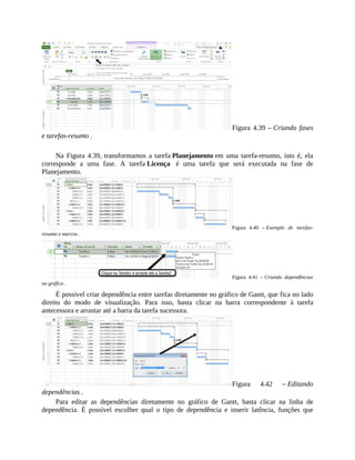Figura 4.39 – Criando fases
e tarefas-resumo .
Na Figura 4.39, transformamos a tarefa Planejamento em uma tarefa-resumo, isto é, ela
corresponde a uma fase. A tarefa Licença é uma tarefa que será executada na fase de
Planejamento.
Figura 4.40 – Exemplo de tarefas-
resumo e marcos .
Figura 4.41 – Criando dependências
no gráfico .
É possível criar dependência entre tarefas diretamente no gráfico de Gantt, que fica no lado
direito do modo de visualização. Para isso, basta clicar na barra correspondente à tarefa
antecessora e arrastar até a barra da tarefa sucessora.
Figura 4.42 – Editando
dependências .
Para editar as dependências diretamente no gráfico de Gantt, basta clicar na linha de
dependência. É possível escolher qual o tipo de dependência e inserir latência, funções que
 