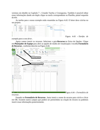 veremos em detalhe no Capítulo 7 – Criando Tarefas e Cronograma. Também é possível editar
essas informações dando um duplo clique na tarefa correspondente na Planilha, painel esquerdo
da tela.
As tarefas para o nosso exemplo estão resumidas na Figura 4.43. O leitor deve criá-las no
seu projeto.
Figura 4.43 – Tarefas de
exemplo para o test drive .
Agora vamos inserir os recursos. Selecione a guia Recursos na Faixa de Opções. Clique
em Planejador de Equipe para abrir as opções de modos de visualização e escolha Formulário
de Recursos , conforme descrito na Figura 4.44.
Figura 4.44 – Formulário de
recursos .
Estando no Formulário de Recursos , basta inserir o nome do recurso para criá-lo e clicar
em OK. Existem outros campos que podem ser preenchidos na criação do recurso ou podemos
inserir essas informações posteriormente.
 