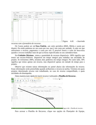 Figura 4.45 – Inserindo
recursos com o formulário de recursos .
Os Custos podem ser em Taxa Padrão , um valor periódico (R$/h, R$/dia e assim por
diante). Ou então podemos ter um custo por uso, que é um custo por unidade. A cada vez que
utilizarmos o recurso, pagaremos o custo por uso. É possível inserir o valor de hora-extra
quando o recurso trabalhar mais do que as horas especificadas no seu calendário-base.
Em Unidades Máximas , temos a quantidade de recursos disponíveis. 100% significa que
temos um recurso Pedreiro disponível em tempo integral para trabalhar nas atividades do
projeto. Se tivéssemos 200%, teríamos dois pedreiros em tempo integral. Por outro lado, 50%
significa que temos apenas um recurso, mas disponível apenas em metade do tempo para o
projeto.
Observe que existem outras informações no painel abaixo das informações do recurso.
Essas informações serão preenchidas quando atribuirmos o recurso às tarefas. Veremos em quais
projetos determinado recurso está trabalhando, no caso de recurso compartilhado, e quais
atividades ele desempenha.
Outra maneira mais rápida de inserir recurso é utilizando a Planilha de Recursos .
Figura 4.46 – Planilha de recursos .
Para acessar a Planilha de Recursos, clique nas opções do Planejador de Equipe,
 