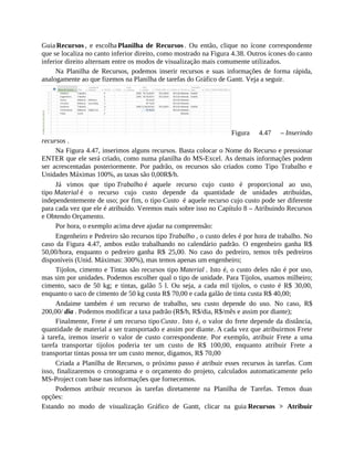 Guia Recursos , e escolha Planilha de Recursos . Ou então, clique no ícone correspondente
que se localiza no canto inferior direito, como mostrado na Figura 4.38. Outros ícones do canto
inferior direito alternam entre os modos de visualização mais comumente utilizados.
Na Planilha de Recursos, podemos inserir recursos e suas informações de forma rápida,
analogamente ao que fizemos na Planilha de tarefas do Gráfico de Gantt. Veja a seguir.
Figura 4.47 – Inserindo
recursos .
Na Figura 4.47, inserimos alguns recursos. Basta colocar o Nome do Recurso e pressionar
ENTER que ele será criado, como numa planilha do MS-Excel. As demais informações podem
ser acrescentadas posteriormente. Por padrão, os recursos são criados como Tipo Trabalho e
Unidades Máximas 100%, as taxas são 0,00R$/h.
Já vimos que tipo Trabalho é aquele recurso cujo custo é proporcional ao uso,
tipo Material é o recurso cujo custo depende da quantidade de unidades atribuídas,
independentemente de uso; por fim, o tipo Custo é aquele recurso cujo custo pode ser diferente
para cada vez que ele é atribuído. Veremos mais sobre isso no Capítulo 8 – Atribuindo Recursos
e Obtendo Orçamento.
Por hora, o exemplo acima deve ajudar na compreensão:
Engenheiro e Pedreiro são recursos tipo Trabalho , o custo deles é por hora de trabalho. No
caso da Figura 4.47, ambos estão trabalhando no calendário padrão. O engenheiro ganha R$
50,00/hora, enquanto o pedreiro ganha R$ 25,00. No caso do pedreiro, temos três pedreiros
disponíveis (Unid. Máximas: 300%), mas temos apenas um engenheiro;
Tijolos, cimento e Tintas são recursos tipo Material . Isto é, o custo deles não é por uso,
mas sim por unidades. Podemos escolher qual o tipo de unidade. Para Tijolos, usamos milheiro;
cimento, saco de 50 kg; e tintas, galão 5 l. Ou seja, a cada mil tijolos, o custo é R$ 30,00,
enquanto o saco de cimento de 50 kg custa R$ 70,00 e cada galão de tinta custa R$ 40,00;
Andaime também é um recurso de trabalho, seu custo depende do uso. No caso, R$
200,00/ dia . Podemos modificar a taxa padrão (R$/h, R$/dia, R$/mês e assim por diante);
Finalmente, Frete é um recurso tipo Custo . Isto é, o valor do frete depende da distância,
quantidade de material a ser transportado e assim por diante. A cada vez que atribuirmos Frete
à tarefa, iremos inserir o valor de custo correspondente. Por exemplo, atribuir Frete a uma
tarefa transportar tijolos poderia ter um custo de R$ 100,00, enquanto atribuir Frete a
transportar tintas possa ter um custo menor, digamos, R$ 70,00
Criada a Planilha de Recursos, o próximo passo é atribuir esses recursos às tarefas. Com
isso, finalizaremos o cronograma e o orçamento do projeto, calculados automaticamente pelo
MS-Project com base nas informações que fornecemos.
Podemos atribuir recursos às tarefas diretamente na Planilha de Tarefas. Temos duas
opções:
Estando no modo de visualização Gráfico de Gantt, clicar na guia Recursos > Atribuir
 