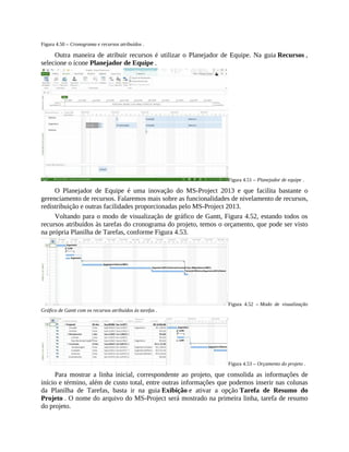 Figura 4.50 – Cronograma e recursos atribuídos .
Outra maneira de atribuir recursos é utilizar o Planejador de Equipe. Na guia Recursos ,
selecione o ícone Planejador de Equipe .
Figura 4.51 – Planejador de equipe .
O Planejador de Equipe é uma inovação do MS-Project 2013 e que facilita bastante o
gerenciamento de recursos. Falaremos mais sobre as funcionalidades de nivelamento de recursos,
redistribuição e outras facilidades proporcionadas pelo MS-Project 2013.
Voltando para o modo de visualização de gráfico de Gantt, Figura 4.52, estando todos os
recursos atribuídos às tarefas do cronograma do projeto, temos o orçamento, que pode ser visto
na própria Planilha de Tarefas, conforme Figura 4.53.
Figura 4.52 – Modo de visualização
Gráfico de Gantt com os recursos atribuídos às tarefas .
Figura 4.53 – Orçamento do projeto .
Para mostrar a linha inicial, correspondente ao projeto, que consolida as informações de
início e término, além de custo total, entre outras informações que podemos inserir nas colunas
da Planilha de Tarefas, basta ir na guia Exibição e ativar a opção Tarefa de Resumo do
Projeto . O nome do arquivo do MS-Project será mostrado na primeira linha, tarefa de resumo
do projeto.
 