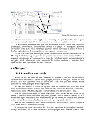 Figura 4.54 – Habilitando a tarefa de
resumo do projeto .
Observe que existem várias opções de customização na guia Formato . Vale a pena
explorar mais essas funcionalidades. Falaremos mais a respeito nos capítulos posteriores.
Ok, finalizamos nosso teste-drive por aqui. Aprendemos a inserir tarefas, bem como suas
informações, dependências, tarefas-resumo, marcos e a criação do cronograma. Também
aprendemos como criar a nossa planilha de recursos e atribuir os recursos às tarefas de modo a
finalizar o planejamento do projeto, obtendo o cronograma e o orçamento.
Foi um exercício prático bem simples, apenas para familiarizar o leitor com as interfaces do
MS-Project. Obviamente, para gerenciar um projeto real, teremos muitas outras atividades e
etapas de planejamento. Veremos também ao longo dos capítulos seguintes como acompanhar a
execução, inserir informações sobre andamento do projeto, monitorar e controlar, fazer
modificações e levar o projeto até o seu encerramento.
4.4 Navegue!
4.4.1 A curiosidade pode salvá-lo
Muitos de nós, por medo de errar, deixamos de aprender. Sabem por que as crianças
aprendem muito mais rápido a utilizar novos gadgets , softwares e inovações? Porque elas são
curiosas. Elas vão apertando todos os botões para saber para que eles servem, fazem
combinações, erram, começam de novo e por aí vai.
Se você quer aprender a utilizar um software novo, ou qualquer outra coisa, não tenha
medo. O computador não irá explodir nem será necessário reinstalar o Windows. No máximo,
você terá que fechar o MS-Project 2013 e começar tudo de novo. Portanto, mãos à obra.
Tire um tempo para navegar por todas as Guias da Faixa de Opções, veja quais são os
ícones, os comandos e funcionalidades disponíveis, comece a brincar com o MS-Project 2013. É
melhor errar agora enquanto estamos aprendendo do que ter dúvidas, ou cometer erros, quando
estiver planejando ou acompanhando um projeto real. Jogo é jogo, treino é treino.
Vou dar mais um conselho antes de caminharmos para o término deste capítulo: pesquise a
ajuda do MS-Project 2013(veremos abaixo).
A necessidade é a mãe da invenção. Isto é, quando precisamos de alguma funcionalidade,
um tipo de relatório, um modo de visualização, enfim, qualquer coisa, devemos procurar saber
 