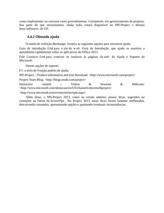como implementar ou executar esses procedimentos. Certamente, em gerenciamento de projetos,
boa parte do que necessitamos, senão tudo, estará disponível no MS-Project e demais
bons softwares de GP.
4.4.2 Obtendo ajuda
O modo de exibição Backstage fornece as seguintes opções para encontrar ajuda:
Guia de introdução: Link para o site da w eb Guia de Introdução, que ajuda os usuários a
aprenderem rapidamente sobre os aplicativos do Office 2013.
Fale Conosco: Link para conectar os usuários às páginas da web da Ajuda e Suporte da
Microsoft.
Outras opções de suporte:
F1: a tecla de Função padrão de ajuda;
MS-Project – Product information and trial download: <http://www.microsoft.com/project>
Project Team Blog: <http://blogs.msdn.com/project>
Interactive content – Videos & Sessions & Webcasts:
<http://www.microsoft.com/showcase/en/US/channels/microsoftproject>
<http://www.microsoft.com/events/series/epm.aspx>
Além disso, o MS-Project 2013, como na versão anterior, possui dicas, sugestões ou
correções na forma de ScreenTips . No Project 2013, essas dicas foram bastante melhoradas,
descrevendo comandos, apresentando opções e apontando eventuais inconsistências.
 