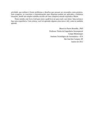atividade, que tenham à frente problemas e desafios que possam ser encarados como projetos.
Sem exageros, os conceitos e sistematizações aqui dispostas podem ser aplicados a inúmeras
situações, desde um simples trabalho escolar até uma complexa missão tripulada a Marte.
Neste sentido, este livro é útil para mim e podê-lo-á ser para você, caro leitor. Seja curioso e
faça uma experiência. Com certeza, você irá aprender alguma coisa nova e útil, como eu também
aprendi.
Maurício Pazini Brandão , PhD
Professor Titular de Engenharia Aeroespacial
Campo Montenegro
Instituto Tecnológico de Aeronáutica – ITA
São José dos Campos, SP
Janeiro de 2012
 