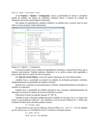 Figura 5.3 – Opções > Geral e Opções > Exibir .
Já em Arquivo > Opções > Cronograma , temos a possibilidade de alterar o calendário
padrão de trabalho nas opções de calendário. Podemos alterar o formato de exibição do
andamento das tarefas (porcentagem ou decimal).
Nas opções de agendamento, podemos modificar os padrões para o projeto atual ou para
todos os novos projetos criados futuramente.
Figura 5.4 – Opções > Cronograma .
É possível escolher entre as opções de agendamento automático e manual das tarefas, que já
falamos anteriormente. Também podemos estabelecer se as tarefas criadas serão agendadas a
partir da data atual ou a partir do início do projeto.
Em Tipo de Tarefa Padrão , temos três opções importantes de serem diferenciadas:
unidades fixas: a quantidade ou número de unidades de atribuição permanece constante,
independentemente da quantidade de trabalho e duração;
duração fixa: a duração da tarefa permanece constante, independentemente de alterações no
trabalho ou atribuições;
trabalho fixo: a quantidade de trabalho permanece fixa, constante, independentemente de
alterações na duração ou número de recursos atribuídos às tarefas.
Poderíamos resumir na seguinte equação: T = D * U .
Trabalho é igual a Duração multiplicada pelas Unidades de alocação. Isto é, se temos uma
tarefa A com duração de 4 dias (D = 4) e atribuímos a ela um recurso Pedreiro (U = 100%), que
trabalha 8 h diárias pelo calendário padrão, teremos:
T = 4 * 8 h = 32 h
Se adicionarmos outro recurso Pedreiro, teremos 200% ou U = 8 h * 2 = 16 h de trabalho
por dia. Nesse caso, se o Trabalho for fixo (T constante), a Duração diminui.
T = 32 h = D * U
32 h = D * U = D * (8 h*2)
 