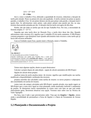32 h = D * 16 h
D = 2 dias
Isto é, como o trabalho é fixo, dobrando a quantidade de recursos, reduzimos a duração da
tarefa pela metade. Pense na pintura de uma sala quadrada. A tarefa consiste em pintar as quatro
paredes, o trabalho é fixo. Se um pintor demora um dia para pintar cada parede, a duração total é
quatro dias. Se adicionarmos outro pintor, cada pintor pintará uma parede por dia, ou seja,
teremos duas paredes pintadas por dia. A duração total da tarefa será agora de dois dias.
Porém, não são todas as tarefas que são do tipo Trabalho Fixo. Por isso, a necessidade da
fórmula simples: T = D * U .
Suponha que uma tarefa deve ter Duração Fixa, a tarefa deve durar dez dias. Quando
adicionamos mais recursos (U), significa que o trabalho (T) da tarefa aumentou. O MS-Project
costuma perguntar o que desejamos fazer quando adicionamos mais recursos a uma tarefa que já
havia tido recursos atribuídos.
Caso as Unidades sejam fixas, quanto maior a Duração, maior o Trabalho.
Mr. PROJECT
O tipo de padrão para as tarefas é Unidades Fixas.
Quando modificamos esse padrão para Trabalho Fixo, a tarefa será
automaticamente definida como controlada pelo esforço , o que significa
que o trabalho ou esforço será constante enquanto a duração e unidade serão
inversamente proporcionais (T = D * U).
Temos mais algumas opções, dentre as quais destacamos:
Calcular o projeto depois de cada edição – opção de cálculo automático do MS-Project
Opções de cálculo desse projeto:
atualizar status da tarefa atualiza status do recurso: significa que modificações nas tarefas
modificam a disponibilidade e atribuição dos recursos;
projetos inseridos são calculados como tarefas de resumo: os novos projetos e subprojetos
são consolidados em tarefas de resumo;
custos reais são sempre calculados pelo MS-Project: quando ativada, essa opção sugere ao
MS-Project que o custo real é igual ao custo planejado, sendo atualizado conforme o andamento
do projeto. Se desejarmos inserir manualmente os custos reais com base no que está sendo
efetivamente gasto, deveremos desativar essa opção. Veremos mais sobre isso na Técnica do
Valor Agregado.
Por hora, isso é tudo o que precisávamos saber. Veja que em Arquivo > Opções , temos
ainda a possibilidade de personalizar a Faixa de Opções e a Barra de Ferramentas de Acesso
Rápido.
5.2 Planejando e Documentando o Projeto
 