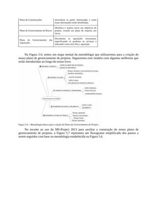 Plano de Comunicações necessárias às partes interessadas e como
essas informações serão distribuídas.
Plano de Gerenciamento de Riscos
Identifica e analisa riscos aos objetivos do
projeto, criando um plano de resposta aos
riscos.
Plano de Gerenciamento das
Aquisições
Documenta as aquisições necessárias,
especificando os produtos ou serviços e
indicando como será feita a aquisição.
Na Figura 5.6, temos um mapa mental da metodologia que utilizaremos para a criação do
nosso plano de gerenciamento de projetos. Seguiremos esse modelo com algumas melhorias que
serão introduzidas ao longo do nosso livro.
Figura 5.6 – Metodologia básica para criação do Plano de Gerenciamento do Projeto .
No tocante ao uso do MS-Project 2013 para auxiliar a construção do nosso plano de
gerenciamento de projetos, a Figura 5.7 representa um fluxograma simplificado dos passos a
serem seguidos com base na metodologia estabelecida na Figura 5.6.
 
