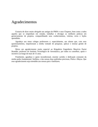 Agradecimentos
Gostaria de dizer muito obrigado aos amigos do PMI® e seus Chapters, bem como a todos
aqueles que se empenham em estudar, trabalhar e divulgar as melhores práticas em
gerenciamento de projetos, compartilhando seus conhecimentos, vitórias, erros e lições
aprendidas.
Agradeço aos meus colegas professores e, especialmente, aos alunos que, com seus
questionamentos, impulsionam a minha vontade de pesquisar, aplicar e ensinar gestão de
projetos.
Deixo um agradecimento muito especial ao Brigadeiro Engenheiro Maurício Pazini
Brandão, professor do Instituto Tecnológico de Aeronáutica, por todos os conselhos, apoio e
incentivo ao longo de mais de 15 anos.
Finalmente, agradeço o apoio incondicional, enorme carinho e dedicação constante da
minha pedra fundamental, Stefânia, e das nossas duas pedrinhas preciosas, Pietra e Maysa. Que
esse agradecimento seja estendido aos nossos pais e familiares.
 