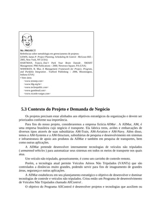 Mr. PROJECT
Referências sobre metodologia em gerenciamento de projetos:
LEWIS, James P. Project Planning, Scheduling & Control . McGraw-Hill -
2005, New York, NY (USA)
HARTMAN, Francis. Don’t Park Your Brain Outside . SMART
Management. PMI Publications – 2000, Newtown Square, PA (USA)
WIDEMAN, R. Max. A Management Framework for Project, Program,
and Portfolio Integration . Trafford Publishing – 2006, Bloomington,
Indiana (USA)
• Sites úteis:
<www.tenstep.com>
<www.fdg.org.br>
<www.techrepublic.com>
<www.gantthead.com>
<www.ricardo-vargas.com>
5.3 Contexto do Projeto e Demanda de Negócio
Os projetos precisam estar alinhados aos objetivos estratégicos da organização e devem ser
priorizados conforme sua importância.
Para fins do nosso projeto, consideraremos a empresa fictícia AllMar . A AllMar, AM, é
uma empresa brasileira cujo negócio é transporte. Ela fabrica trens, aviões e embarcações de
diversos tipos através de suas subsidiárias AM-Train, AM-Aviation e AM-Navy. Além disso,
temos a AM-Systems e a AM-Structure, subsidiárias de pesquisa e desenvolvimento em sistemas
e infraestrutura de apoio aos produtos da AllMar e também em pesquisa de transportes, bem
como outras aplicações.
A AllMar pretende desenvolver internamente tecnologias de veículos não tripulados
( unmanned vehicles ) para automatizar seus sistemas em todos os meios de transporte nos quais
atua.
Um veículo não tripulado, grosseiramente, é como um carrinho de controle remoto.
Porém, a tecnologia atual permite Veículos Aéreos Não Tripulados (VANTs) que são
controlados a distâncias muito grandes, podendo servir para fins de imageamento de grandes
áreas, segurança e outras aplicações.
A AllMar estabeleceu em seu planejamento estratégico o objetivo de desenvolver e dominar
tecnologias de controle e veículos não tripulados. Criou então um Programa de desenvolvimento
de Veículos Não Tripulados chamado AllControl .
O objetivo do Programa AllControl é desenvolver projetos e tecnologias que auxiliem ou
 