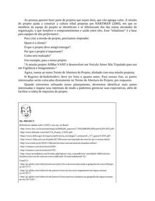 As pessoas querem fazer parte de projetos que sejam úteis, que vão agregar valor. A missão
do projeto ajuda a construir a cultura tribal proposta por HARTMAN (2000), em que os
membros da equipe do projeto se identificam e se diferenciam dos das outras atividades da
organização, o que fortalece o comprometimento e união entre eles. Esse “tribalismo” é a base
para equipes de alta performance .
Para criar a missão do projeto, precisamos responder:
Quem é o cliente?
O que o projeto deve atingir/entregar?
Por que o projeto é importante?
Como será realizado?
Um exemplo, para o nosso projeto:
“A missão projeto AllMar-VANT é desenvolver um Veículo Aéreo Não Tripulado para uso
em Vigilância e Imageamento.”
Agora, vamos ao nosso Termo de Abertura do Projeto, alinhado com essa missão proposta.
O Registro de Stakeholders deve ser feito o quanto antes. Para nossos fins, as partes
interessadas serão colocadas diretamente no Termo de Abertura do Projeto, por enquanto.
Quando estivermos refinando nosso planejamento, deveremos identificar mais partes
interessadas e mapear seus interesses de modo a podermos gerenciar suas expectativas, além de
facilitar a coleta de requisitos do projeto.
Mr. PROJECT
Referências rápidas sobre VANT e seu uso, no Brasil:
<http://www.ieav.cta.br/nanoaeroespacial2006/pdf_arquivos/1710%200850%20Projeto%20VANT.pdf>
<http://www.defesabr.com/Fab/CTA_Projeto_VANT.pdf>
<https://www.defesa.gov.br/arquivos/pdf/ciencia_tecnologia/7_seminarioC_T/7_quarta/VANT.pdf>
<http://www1.folha.uol.com.br/poder/827100-aviao-nao-tripulado-do-exercito-faz-1-missao.shtml>
<http://www.forte.jor.br/2010/11/08/exercito-testa-vant-nacional-em-manobra-militar/>
<http://vootatico.com.br/archives/6560>
<http://vootatico.com.br/archives/6795>
<http://www.tecnodefesa.com.br/index.php?option=com_content&view=article&id=1809:exercito-
brasileiro-fara-uso-de-vant-em-exercicio&catid=35:noticias&Itemid=55>
Canal G1:
<http://g1.globo.com/videos/jornal-nacional/v/forca-da-enxurrada-muda-a-geografia-de-nova-friburgo-
rj/1417177/>
<http://g1.globo.com/videos/rio-de-janeiro/v/exercito-faz-novo-mapeamento-da-regiao-serrana-
rj/1417077/>
<http://g1.globo.com/videos/rio-de-janeiro/v/chuva-provoca-mudanca-na-geografia-da-regiao-serrana-
do-rio/1417259/>
 