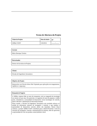 Termo de Abertura do Projeto
Título do Projeto Data de Início No
AllMar-VANT 13/6/2014 _____/_____
Gerente
Mário Henrique Trentim
Patrocinador
Diretor do Escritório de Projetos
Cliente
Divisão de Engenharia Aeronáutica
Objetivo do Projeto
Desenvolver um Veículo Aéreo Não Tripulado para aplicações em imageamento,
vigilância e segurança.
Demanda de Negócio
A AllMar, empresa líder no setor de transportes, está na vanguarda da tecnologia
nos setores em que atua. Em particular, no segmento de jatos de pequeno e médio
porte, vislumbra-se a necessidade de desenvolver novas tecnologias de controle,
apoio à decisão e substituição da intervenção humana.
Nesse sentido, a Divisão de Engenharia Aeronáutica tem envidado esforços no
sentido de automatizar sistemas de navegação e controle, o que ensejou a
oportunidade de desenvolver veículos aéreos não tripulados. Dentro desse
contexto, o projeto AllMar-VANT contribuirá para o desenvolvimento e teste de
conceitos de navegação, controle e automatização de sistemas, além de aproveitar
a oportunidade de criar um produto comercialmente viável.
 