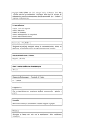 O projeto AllMar-VANT tem como principal entrega um Veículo Aéreo Não
Tripulado para fins de imageamento e vigilância. Terá aplicação em áreas de
mapeamento e georreferenciamento, além de poder ser utilizado para a vigilância e
segurança em áreas abertas.
Escopo do Projeto
Veículo Aéreo Não Tripulado
Sistema de Controle
Sistema de Telemetria
Sistema de Imageamento em Tempo Real
Sistema de Georreferenciamento
Interessados ( Stakeholders )
Mencionar os principais envolvidos interna ou externamente com o projeto, ou
aqueles que serão afetados positiva ou negativamente com sua execução.
Interfaces com Projetos Existentes
Programa AllControl
Prazo Estimado para a Conclusão do Projeto
48 meses
Orçamento Estimado para a Conclusão do Projeto
R$ 12 milhões
Equipe Básica
Citar os especialistas que, inicialmente, ajudarão a compreender e planejar o
projeto.
Restrições
Mencionar os fatores que podem limitar as opções da equipe do projeto.
Premissas
Mencionar os fatores que, para fins de planejamento, serão considerados
verdadeiros.
 