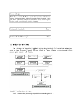 Gerente do Projeto
Mário Henrique Trentim, PMP, será o gerente do Projeto e terá total autonomia
sobre os recursos e atividades do projeto, após a aprovação do Plano de Projeto
pelo Diretor do Escritório de Projeto. As alterações de escopo devido a aspectos
técnicos deverão ser avaliadas pelo Comitê de Mudanças.
Assinatura do Patrocinador: Data:
Assinatura da Alta Administração: Data:
5.5 Início do Projeto
Ok, o projeto está aprovado. E você é o gerente. (No Termo de Abertura acima, coloque seu
nome no lugar do meu). E agora? Dê uma olhada na Figura 5.8 para ver os nossos próximos
passos, agora usando o MS-Project.
Figura 5.9 – Plano de projeto no MS-Project .
Bem, vamos começar nosso planejamento no MS-Project 2013.
 