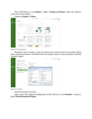 Abra o MS-Project, vá em Arquivo > Novo > Projeto em Branco . Antes de continuar,
vamos salvar nosso projeto.
Clique em Arquivo > Salvar .
Figura 5.10 – Novo arquivo .
Quando for salvar, coloque o nome do arquivo com o mesmo nome do seu projeto. Dessa
forma, quando colocarmos a atividade-resumo do projeto, teremos o nome do projeto, conforme
veremos a seguir.
Figura 5.11 – Salvar .
Pronto! Seu projeto está salvo.
Agora vamos fazer algumas configurações iniciais. Para isso, vá em Formato e marque a
opção Tarefa Resumo do Projeto .
 