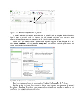 Figura 5.12 – Mostrar tarefa resumo do projeto .
A Tarefa Resumo do Projeto irá consolidar as informações do projeto, principalmente a
duração total e o custo total. Na medida em que formos inserindo mais tarefas e suas
informações detalhadas, teremos a atualização da Tarefa Resumo do Projeto.
Outra coisa que iremos fazer é personalizar algumas opções do MS-Project 2013. Vá
em Arquivo > Opções . Nas opções de Cronograma , modifique o tipo de agendamento das
tarefas para Agendada Automaticamente.
Figura 5.13 – Tarefas agendadas automaticamente .
Para inserir a data de início do projeto, vá em Projeto > Informações do Projeto .
Escolha a data de início do seu projeto. Como mencionamos anteriormente, é possível
determinar a data final do projeto, como uma restrição, optando por agendar as tarefas de trás
para frente, isto é, a partir da data de término.
 