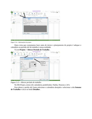 Figura 5.14 – Informações do projeto .
Outra coisa que costumamos fazer antes de iniciar o planejamento do projeto é adequar o
calendário ou período útil de trabalho à nossa realidade.
Vá em Projeto > Alterar Período de Trabalho .
Figura 5.15 – Alterar período de trabalho .
No MS-Project, temos três calendários predefinidos: Padrão, Noturno e 24 h.
Para alterar o perído útil, basta selecionar o calendário desejado e selecionar a aba Semana
de Trabalho e clicar no botão Detalhes .
 