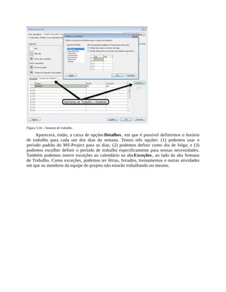 Figura 5.16 – Semana de trabalho .
Aparecerá, então, a caixa de opções Detalhes , em que é possível definirmos o horário
de trabalho para cada um dos dias da semana. Temos três opções: (1) podemos usar o
período padrão do MS-Project para os dias; (2) podemos definir como dia de folga; e (3)
podemos escolher definir o período de trabalho especificamente para nossas necessidades.
Também podemos inserir exceções ao calendário na aba Exceções , ao lado da aba Semana
de Trabalho. Como exceções, podemos ter férias, feriados, treinamentos e outras atividades
em que os membros da equipe do projeto não estarão trabalhando no mesmo.
 