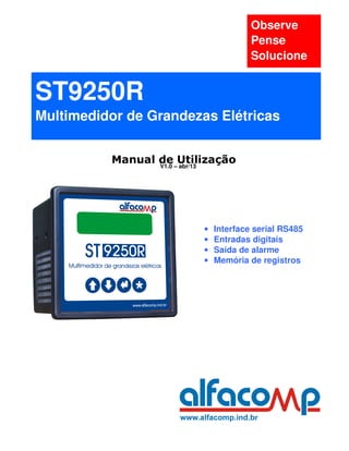 Observe
                                      Pense
                                      Solucione


ST9250R
Multimedidor de Grandezas Elétricas


          Manual de –Utilização
                 V1.0 abr/13




                         •   Interface serial RS485
                         •   Entradas digitais
                         •   Saída de alarme
                         •   Memória de registros
 