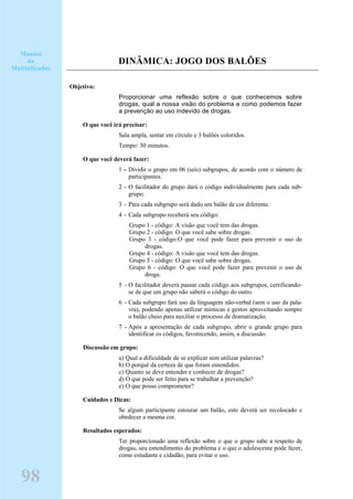 DINÂMICA: JOGO DOS BALÕES
Objetivo:
Proporcionar uma reflexão sobre o que conhecemos sobre
drogas, qual a nossa visão do problema e como podemos fazer
a prevenção ao uso indevido de drogas.
O que você irá precisar:
Sala ampla, sentar em círculo e 3 balões coloridos.
Tempo: 30 minutos.
O que você deverá fazer:
1 - Dividir o grupo em 06 (seis) subgrupos, de acordo com o número de
participantes.
2 - O facilitador do grupo dará o código individualmente para cada sub-
grupo.
3 - Para cada subgrupo será dado um balão de cor diferente.
4 - Cada subgrupo receberá seu código:
Grupo 1 - código: A visão que você tem das drogas.
Grupo 2 - código: O que você sabe sobre drogas.
Grupo 3 - código:O que você pode fazer para prevenir o uso de
drogas.
Grupo 4 - código: A visão que você tem das drogas.
Grupo 5 - código: O que você sabe sobre drogas.
Grupo 6 - código: O que você pode fazer para prevenir o uso de
droga.
5 - O facilitador deverá passar cada código aos subgrupos, certificando-
se de que um grupo não saberá o código do outro.
6 - Cada subgrupo fará uso da linguagem não-verbal (sem o uso da pala-
vra), podendo apenas utilizar mímicas e gestos aproveitando sempre
o balão cheio para auxiliar o processo de dramatização.
7 - Após a apresentação de cada subgrupo, abrir o grande grupo para
identificar os códigos, favorecendo, assim, a discussão.
Discussão em grupo:
a) Qual a dificuldade de se explicar sem utilizar palavras?
b) O porquê da certeza de que foram entendidos.
c) Quanto se deve entender e conhecer de drogas?
d) O que pode ser feito para se trabalhar a prevenção?
e) O que posso comprometer?
Cuidados e Dicas:
Se algum participante estourar um balão, este deverá ser recolocado e
obedecer a mesma cor.
Resultados esperados:
Ter proporcionado uma reflexão sobre o que o grupo sabe a respeito de
drogas, seu entendimento do problema e o que o adolescente pode fazer,
como estudante e cidadão, para evitar o uso.
Manual
do
Multiplicador
98
 