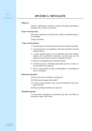 DINÂMICA: MENSAGEM
Objetivo:
Auxiliar o adolescente a transmitir e receber informações, percebendo a
diferença entre o verbal e o não-verbal.
O que você irá precisar:
Sala ampla. Aparelho de som/fita cassete. Música instrumental alegre e
movimentada.
Tempo: 20 minutos.
O que você deverá fazer:
1 - Os participantes se deslocarão pela sala ao ritmo da música de fundo.
2 - Ao passarem pelo seu companheiro, irão olhar, percebê-lo sem dizer
nenhuma palavra.
3 - A seguir, quando cruzarem com o companheiro (sem dizer nenhuma
palavra), irão sensibilizá-lo, informá-lo, convidá-lo para sair das
drogas, por meio de gestos, mímicas e linguagem corporal.
4 - Observar os participantes até o término da música.
5 - Ao final da técnica, o facilitador questionará como foi a vivência e o
que ela mobilizou em cada um.
6 - Ouvir a argumentação de todos, as dificuldades e as facilidades de
passar a mensagem.
Pontos para discussão:
a) O que você sentiu em relação ao seu parceiro?
b) É fácil passar mensagens não-verbais?
c) O outro consegue perceber o que você está transmitindo como men-
sagem? Por que?
d) O que esta dinâmica mobilizou em cada um?
Resultado esperado:
Ter promovido a percepção dos sentimentos que estão envolvidos nas
mensagens verbais e não-verbais.
Manual
do
Multiplicador
100
 