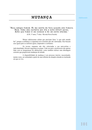 MUDANÇA
“ M e u s a m i g o s f u m a m . E u m e s e n t i a d e f o r a q u a n d o n ã o f u m a v a .
H o j e , f u m o u m a c a r t e i r a p o r d i a e a c h o d i f í c i l p a r a r .
A c h o q u e f u m a r é u m s u c e s s o e d á u m c e r t o c h a r m e . ”
(E.R..17 anos, 7ª série - Revista Nova Escola)
Muitos adolescentes acham que precisam fazer “o que todo mundo
faz”, porque a confiança e a segurança em si mesmos não são valorizadas. Eles buscam
seus iguais para se sentirem iguais, amparados e confiantes.
Os jovens, enquanto não têm valorizadas a sua auto-estima e
individualidade, buscam segurança no grupo. Cabe aos pais e professores não apenas
lidar com as inseguranças do adolescente, como também realizar uma abordagem
coerente que proporcione mudanças de atitude.
A disponibilidade de mudança é um processo interior, necessitando,
muitas vezes, ser estimulado a partir de uma reflexão da situação cômoda ou incômoda
em que se vive.
Adolescente
101
 
