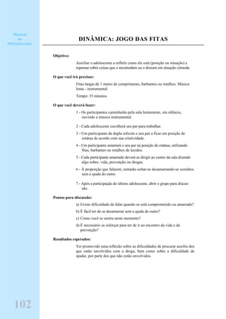 DINÂMICA: JOGO DAS FITAS
Objetivo:
Auxiliar o adolescente a refletir como ele está (posição ou situação) e
repensar sobre coisas que o incomodam ou o deixam em situação cômoda.
O que você irá precisar:
Fitas largas de 1 metro de comprimento, barbantes ou retalhos. Música
lenta - instrumental.
Tempo: 35 minutos.
O que você deverá fazer:
1 - Os participantes caminharão pela sala lentamente, em silêncio,
ouvindo a música instrumental.
2 - Cada adolescente escolherá um par para trabalhar.
3 - Um participante da dupla solicita o seu par a ficar em posição de
estátua de acordo com sua criatividade.
4 - Um participante amarrará o seu par na posição de estátua, utilizando
fitas, barbantes ou retalhos de tecidos.
5 - Cada participante amarrado deverá se dirigir ao centro da sala dizendo
algo sobre: vida, prevenção ou drogas.
6 - À proporção que falarem, tentarão soltar-se desamarrando-se sozinhos
sem a ajuda do outro.
7 - Após a participação do último adolescente, abrir o grupo para discus-
são.
Pontos para discussão:
a) Existe dificuldade de falar quando se está comprometido ou amarrado?
b) É fácil ter de se desamarrar sem a ajuda do outro?
c) Como você se sentiu neste momento?
d) É necessário se esforçar para ter de ir ao encontro da vida e da
prevenção?
Resultados esperados:
Ter promovido uma reflexão sobre as dificuldades de procurar auxílio dos
que estão envolvidos com a droga, bem como sobre a dificuldade de
ajudar, por parte dos que não estão envolvidos.
102
Manual
do
Multiplicador
 