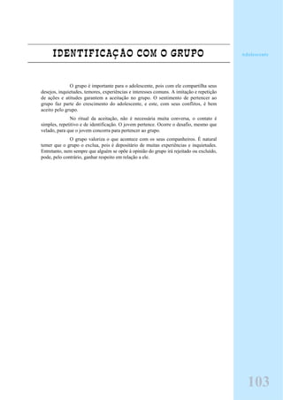 IDENTIFICAÇÃO COM O GRUPO
O grupo é importante para o adolescente, pois com ele compartilha seus
desejos, inquietudes, temores, experiências e interesses comuns. A imitação e repetição
de ações e atitudes garantem a aceitação no grupo. O sentimento de pertencer ao
grupo faz parte do crescimento do adolescente, e este, com seus conflitos, é bem
aceito pelo grupo.
No ritual da aceitação, não é necessária muita conversa, o contato é
simples, repetitivo e de identificação. O jovem pertence. Ocorre o desafio, mesmo que
velado, para que o jovem concorra para pertencer ao grupo.
O grupo valoriza o que acontece com os seus companheiros. É natural
temer que o grupo o exclua, pois é depositário de muitas experiências e inquietudes.
Entretanto, nem sempre que alguém se opõe à opinião do grupo irá rejeitado ou excluído,
pode, pelo contrário, ganhar respeito em relação a ele.
103
Adolescente
 
