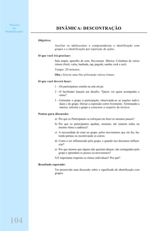 DINÂMICA: DESCONTRAÇÃO
Objetivo:
Auxiliar os adolescentes a compreenderem a identificação com
grupos e a identificação por repetição de ações.
O que você irá precisar:
Sala ampla, aparelho de som, fita-cassete. Música: Coletânea de vários
ritmos (forró, valsa, lambada, rap, pagode, samba, rock e axé).
Tempo: 20 minutos.
Obs.: Gravar uma fita utilizando vários ritmos.
O que você deverá fazer:
1 - Os participantes estarão na sala em pé.
2 - O facilitador lançará um desafio: "Quero ver quem acompanha o
ritmo".
3 - Estimular o grupo à participação, observando-se as reações indivi-
duais e do grupo. Deixar a expressão correr livremente. Terminando a
música, solicitar o grupo a comentar a respeito da técnica.
Pontos para discussão:
a) Por que os Participantes se esforçam em fazer os mesmos passos?
b) Por que os participantes ajudam, ensinam, até estarem todos no
mesmo ritmo e cadência?
c) A necessidade de estar no grupo, pelos movimentos que ele faz, ba-
tendo palmas ou incentivando os outros.
d) Como é ser influenciado pelo grupo, e quando nos deixamos influen-
ciar?
e) Por que mesmo que alguns não queiram dançar, são contagiados pelo
grupo e aprendem os passos ou movimentos?
f) É importante respeitar os ritmos individuais? Por quê?
Resultado esperado:
Ter promovido uma discussão sobre o significado de identificação com
grupos.
104
Manual
do
Multiplicador
 