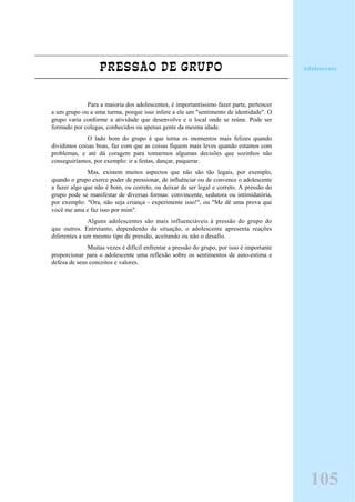 PRESSÃO DE GRUPO
Para a maioria dos adolescentes, é importantíssimo fazer parte, pertencer
a um grupo ou a uma turma, porque isso infere a ele um "sentimento de identidade". O
grupo varia conforme a atividade que desenvolve e o local onde se reúne. Pode ser
formado por colegas, conhecidos ou apenas gente da mesma idade.
O lado bom do grupo é que torna os momentos mais felizes quando
dividimos coisas boas, faz com que as coisas fiquem mais leves quando estamos com
problemas, e até dá coragem para tomarmos algumas decisões que sozinhos não
conseguiríamos, por exemplo: ir a festas, dançar, paquerar.
Mas, existem muitos aspectos que não são tão legais, por exemplo,
quando o grupo exerce poder de pressionar, de influênciar ou de convence o adolescente
a fazer algo que não é bom, ou correto, ou deixar de ser legal e correto. A pressão do
grupo pode se manifestar de diversas formas: convincente, sedutora ou intimidatória,
por exemplo: "Ora, não seja criança - experimente isso!", ou "Me dê uma prova que
você me ama e faz isso por mim".
Alguns adolescentes são mais influenciáveis à pressão do grupo do
que outros. Entretanto, dependendo da situação, o adolescente apresenta reações
diferentes a um mesmo tipo de pressão, aceitando ou não o desafio.
Muitas vezes é difícil enfrentar a pressão do grupo, por isso é importante
proporcionar para o adolescente uma reflexão sobre os sentimentos de auto-estima e
defesa de seus conceitos e valores.
Adolescente
105
 