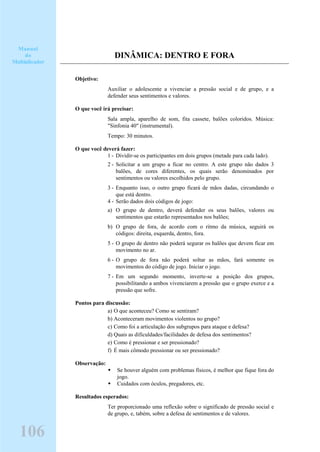 DINÂMICA: DENTRO E FORA
Objetivo:
Auxiliar o adolescente a vivenciar a pressão social e de grupo, e a
defender seus sentimentos e valores.
O que você irá precisar:
Sala ampla, aparelho de som, fita cassete, balões coloridos. Música:
"Sinfonia 40" (instrumental).
Tempo: 30 minutos.
O que você deverá fazer:
1 - Dividir-se os participantes em dois grupos (metade para cada lado).
2 - Solicitar a um grupo a ficar no centro. A este grupo não dados 3
balões, de cores diferentes, os quais serão denominados por
sentimentos ou valores escolhidos pelo grupo.
3 - Enquanto isso, o outro grupo ficará de mãos dadas, circundando o
que está dentro.
4 - Serão dados dois códigos de jogo:
a) O grupo de dentro, deverá defender os seus balões, valores ou
sentimentos que estarão representados nos balões;
b) O grupo de fora, de acordo com o ritmo da música, seguirá os
códigos: direita, esquerda, dentro, fora.
5 - O grupo de dentro não poderá segurar os balões que devem ficar em
movimento no ar.
6 - O grupo de fora não poderá soltar as mãos, fará somente os
movimentos do código de jogo. Iniciar o jogo.
7 - Em um segundo momento, inverte-se a posição dos grupos,
possibilitando a ambos vivenciarem a pressão que o grupo exerce e a
pressão que sofre.
Pontos para discussão:
a) O que aconteceu? Como se sentiram?
b) Aconteceram movimentos violentos no grupo?
c) Como foi a articulação dos subgrupos para ataque e defesa?
d) Quais as dificuldades/facilidades de defesa dos sentimentos?
e) Como é pressionar e ser pressionado?
f) É mais cômodo pressionar ou ser pressionado?
Observação:
Se houver alguém com problemas físicos, é melhor que fique fora do
jogo.
Cuidados com óculos, pregadores, etc.
Resultados esperados:
Ter proporcionado uma reflexão sobre o significado de pressão social e
de grupo, e, tabém, sobre a defesa de sentimentos e de valores.
Manual
do
Multiplicador
106
 