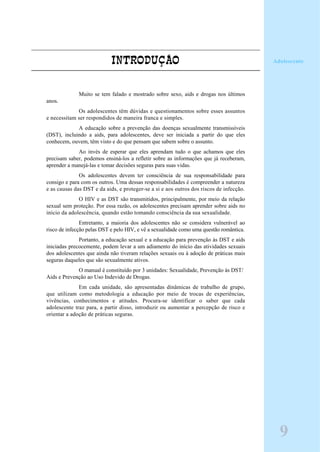INTRODUÇÃO
Muito se tem falado e mostrado sobre sexo, aids e drogas nos últimos
anos.
Os adolescentes têm dúvidas e questionamentos sobre esses assuntos
e necessitam ser respondidos de maneira franca e simples.
A educação sobre a prevenção das doenças sexualmente transmissíveis
(DST), incluindo a aids, para adolescentes, deve ser iniciada a partir do que eles
conhecem, ouvem, têm visto e do que pensam que sabem sobre o assunto.
Ao invés de esperar que eles aprendam tudo o que achamos que eles
precisam saber, podemos ensiná-los a refletir sobre as informações que já receberam,
aprender a manejá-las e tomar decisões seguras para suas vidas.
Os adolescentes devem ter consciência de sua responsabilidade para
consigo e para com os outros. Uma dessas responsabilidades é compreender a natureza
e as causas das DST e da aids, e proteger-se a si e aos outros dos riscos de infecção.
O HIV e as DST são transmitidos, principalmente, por meio da relação
sexual sem proteção. Por essa razão, os adolescentes precisam aprender sobre aids no
início da adolescência, quando estão tomando consciência da sua sexualidade.
Entretanto, a maioria dos adolescentes não se considera vulnerável ao
risco de infecção pelas DST e pelo HIV, e vê a sexualidade como uma questão romântica.
Portanto, a educação sexual e a educação para prevenção às DST e aids
iniciadas precocemente, podem levar a um adiamento do início das atividades sexuais
dos adolescentes que ainda não tiveram relações sexuais ou à adoção de práticas mais
seguras daqueles que são sexualmente ativos.
O manual é constituído por 3 unidades: Sexualidade, Prevenção às DST/
Aids e Prevenção ao Uso Indevido de Drogas.
Em cada unidade, são apresentadas dinâmicas de trabalho de grupo,
que utilizam como metodologia a educação por meio de trocas de experiências,
vivências, conhecimentos e atitudes. Procura-se identificar o saber que cada
adolescente traz para, a partir disso, introduzir ou aumentar a percepção de risco e
orientar a adoção de práticas seguras.
9
Adolescente
 