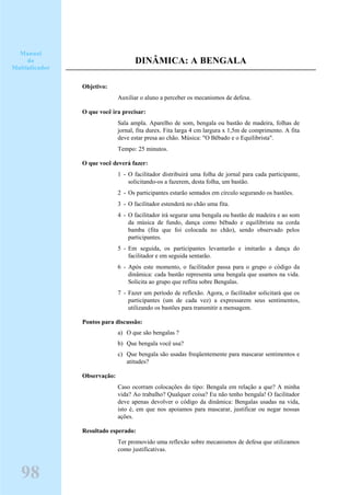DINÂMICA: A BENGALA
Objetivo:
Auxiliar o aluno a perceber os mecanismos de defesa.
O que você ira precisar:
Sala ampla. Aparelho de som, bengala ou bastão de madeira, folhas de
jornal, fita durex. Fita larga 4 cm largura x 1,5m de comprimento. A fita
deve estar presa ao chão. Música: "O Bêbado e o Equilibrista".
Tempo: 25 minutos.
O que você deverá fazer:
1 - O facilitador distribuirá uma folha de jornal para cada participante,
solicitando-os a fazerem, desta folha, um bastão.
2 - Os participantes estarão sentados em círculo segurando os bastões.
3 - O facilitador estenderá no chão uma fita.
4 - O facilitador irá segurar uma bengala ou bastão de madeira e ao som
da música de fundo, dança como bêbado e equilibrista na corda
bamba (fita que foi colocada no chão), sendo observado pelos
participantes.
5 - Em seguida, os participantes levantarão e imitarão a dança do
facilitador e em seguida sentarão.
6 - Após este momento, o facilitador passa para o grupo o código da
dinâmica: cada bastão representa uma bengala que usamos na vida.
Solicita ao grupo que reflita sobre Bengalas.
7 - Fazer um período de reflexão. Agora, o facilitador solicitará que os
participantes (um de cada vez) a expressarem seus sentimentos,
utilizando os bastões para transmitir a mensagem.
Pontos para discussão:
a) O que são bengalas ?
b) Que bengala você usa?
c) Que bengala são usadas freqüentemente para mascarar sentimentos e
atitudes?
Observação:
Caso ocorram colocações do tipo: Bengala em relação a que? A minha
vida? Ao trabalho? Qualquer coisa? Eu não tenho bengala! O facilitador
deve apenas devolver o código da dinâmica: Bengalas usadas na vida,
isto é, em que nos apoiamos para mascarar, justificar ou negar nossas
ações.
Resultado esperado:
Ter promovido uma reflexão sobre mecanismos de defesa que utilizamos
como justificativas.
98
Manual
do
Multiplicador
 