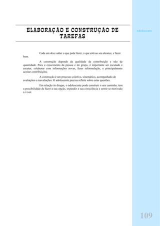 ELABORAÇÃO E CONSTRUÇÃO DE
TAREFAS
Cada um deve saber o que pode fazer, o que está ao seu alcance, e fazer
bem.
A construção depende da qualidade da contribuição e não da
quantidade. Para o crescimento da pessoa e do grupo, é importante ser escutado e
escutar, colaborar com informações novas, fazer reformulação, e principalmente
aceitar contribuições.
A construção é um processo coletivo, sistemático, acompanhado de
avaliações e reavaliações. O adolescente precisa refletir sobre estas questões.
Em relação às drogas, o adolescente pode construir o seu caminho, tem
a possibilidade de fazer a sua opção, expandir a sua consciência e sentir-se motivado
a viver.
Adolescente
109
 