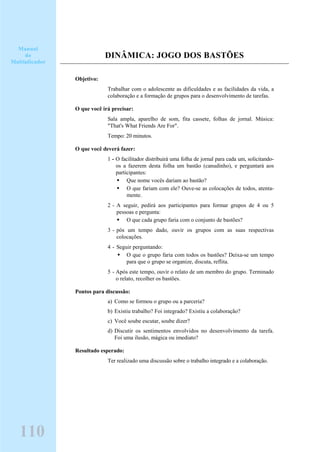 DINÂMICA: JOGO DOS BASTÕES
Objetivo:
Trabalhar com o adolescente as dificuldades e as facilidades da vida, a
colaboração e a formação de grupos para o desenvolvimento de tarefas.
O que você irá precisar:
Sala ampla, aparelho de som, fita cassete, folhas de jornal. Música:
"That's What Friends Are For".
Tempo: 20 minutos.
O que você deverá fazer:
1 - O facilitador distribuirá uma folha de jornal para cada um, solicitando-
os a fazerem desta folha um bastão (canudinho), e perguntará aos
participantes:
Que nome vocês dariam ao bastão?
O que fariam com ele? Ouve-se as colocações de todos, atenta-
mente.
2 - A seguir, pedirá aos participantes para formar grupos de 4 ou 5
pessoas e pergunta:
O que cada grupo faria com o conjunto de bastões?
3 - pós um tempo dado, ouvir os grupos com as suas respectivas
colocações.
4 - Seguir perguntando:
O que o grupo faria com todos os bastões? Deixa-se um tempo
para que o grupo se organize, discuta, reflita.
5 - Após este tempo, ouvir o relato de um membro do grupo. Terminado
o relato, recolher os bastões.
Pontos para discussão:
a) Como se formou o grupo ou a parceria?
b) Existiu trabalho? Foi integrado? Existiu a colaboração?
c) Você soube escutar, soube dizer?
d) Discutir os sentimentos envolvidos no desenvolvimento da tarefa.
Foi uma ilusão, mágica ou imediato?
Resultado esperado:
Ter realizado uma discussão sobre o trabalho integrado e a colaboração.
Manual
do
Multiplicador
110
 
