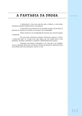 A FANTASIA DA DROGA
A adolescência é vista como uma fase entre a infância e a vida adulta,
marcada por grandes mudanças físicas e psicológicas.
O adolescente está em busca de sua aceitação no grupo, do par ideal, de
profissão, de respostas, de soluções, de si mesmo e de sua identidade.
Porém, esta busca vem acompanhada de incertezas que o deixam inseguro
e angustiado.
Por estar muito vulnerável a pressões, sofrimentos, prazeres e valores,
o adolescente pode ver a droga como algo mágico que traz solução para os seus
problemas, aliviando o sofrimento e a angústia e também dando força e prazer.
Entretanto, esta fantasia é passageira e ele volta para à sua realidade.
Assim é importante desenvolver um tipo de exercício que permita ao adolescente fazer
uma reflexão sobre seus sentimentos, valores e a vida.
111
Adolescente
 