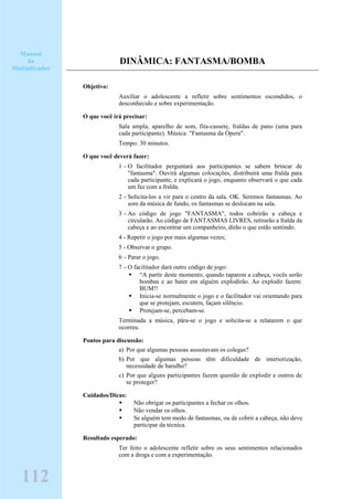 DINÂMICA: FANTASMA/BOMBA
Objetivo:
Auxiliar o adolescente a refletir sobre sentimentos escondidos, o
desconhecido e sobre experimentação.
O que você irá precisar:
Sala ampla, aparelho de som, fita-cassete, fraldas de pano (uma para
cada participante). Música: "Fantasma da Ópera".
Tempo: 30 minutos.
O que você deverá fazer:
1 - O facilitador perguntará aos participantes se sabem brincar de
"fantasma". Ouvirá algumas colocações, distribuirá uma fralda para
cada participante, e explicará o jogo, enquanto observará o que cada
um faz com a fralda.
2 - Solicita-los a vir para o centro da sala. OK. Seremos fantasmas. Ao
som da música de fundo, os fantasmas se deslocam na sala.
3 - Ao código de jogo "FANTASMA", todos cobrirão a cabeça e
circularão. Ao código de FANTASMAS LIVRES, retirarão a fralda da
cabeça e ao encontrar um companheiro, dirão o que estão sentindo.
4 - Repetir o jogo por mais algumas vezes;
5 - Observar o grupo.
6 - Parar o jogo.
7 - O facilitador dará outro código de jogo:
“A partir deste momento, quando taparem a cabeça, vocês serão
bombas e ao bater em alguém explodirão. Ao explodir fazem:
BUM!!
Inicia-se normalmente o jogo e o facilitador vai orientando para
que se protejam, escutem, façam silêncio.
Protejam-se, percebam-se.
Terminada a música, pára-se o jogo e solicita-se a relatarem o que
ocorreu.
Pontos para discussão:
a) Por que algumas pessoas assustavam os colegas?
b) Por que algumas pessoas têm dificuldade de interiorização,
necessidade de barulho?
c) Por que alguns participantes fazem questão de explodir e outros de
se proteger?
Cuidados/Dicas:
Não obrigar os participantes a fechar os olhos.
Não vendar os olhos.
Se alguém tem medo de fantasmas, ou de cobrir a cabeça, não deve
participar da técnica.
Resultado esperado:
Ter feito o adolescente refletir sobre os seus sentimentos relacionados
com a droga e com a experimentação.
112
Manual
do
Multiplicador
 
