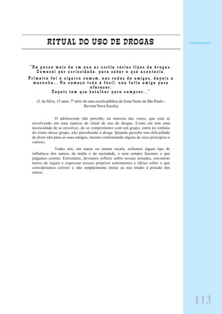 RITUAL DO USO DE DROGAS
“ H á p o u c o m a i s d e u m a n o e u c u r t i a v á r i o s t i p o s d e d r o g a s .
C o m e c e i p o r c u r i o s i d a d e , p a r a s a b e r o q u e a c o n t e c i a .
P r i m e i r o f o i o c i g a r r o c o m u m , n a s r o d a s d e a m i g o s , d e p o i s a
m a c o n h a . . . N o c o m e ç o t u d o é f á c i l , n á o f a l t a a m i g o p a r a
o f e r e c e r .
D e p o i s t e m q u e b a t a l h a r p a r a c o m p r a r . . . ”
(J. da Silva, 15 anos, 7ª série de uma escola pública da Zona Norte de São Paulo -
Revista Nova Escola)
O adolescente não percebe, na maioria das vezes, que está se
envolvendo em uma espécie de ritual de uso de drogas. Como ele tem uma
necessidade de se envolver, de se comprometer com um grupo, entra no embalo
do ritmo desse grupo, não percebendo a droga. Quando percebe tem dificuldade
de dizer não para os seus amigos, mesmo contrariando alguns de seus princípios e
valores.
Todos nós, em maior ou menor escala, sofremos algum tipo de
influência dos outros, da mídia e da sociedade, e nem sempre fazemos o que
julgamos correto. Entretanto, devemos refletir sobre nossas atitudes, encontrar
meios de seguir e expressar nossos próprios sentimentos e idéias sobre o que
consideramos correto e não simplesmente imitar ou nos render à pressão dos
outros.
113
Adolescente
 