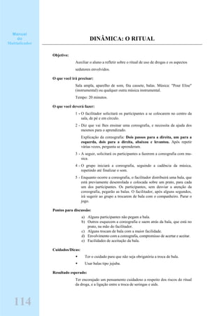DINÂMICA: O RITUAL
Objetivo:
Auxiliar o aluno a refletir sobre o ritual de uso de drogas e os aspectos
sedutores envolvidos.
O que você irá precisar:
Sala ampla, aparelho de som, fita cassete, balas. Música: "Pour Elise"
(instrumental) ou qualquer outra música instrumental.
Tempo: 20 minutos.
O que você deverá fazer:
1 - O facilitador solicitará os participantes a se colocarem no centro da
sala, de pé e em círculo.
2 - Diz que vai lhes ensinar uma coreografia, e necessita da ajuda dos
mesmos para o aprendizado.
Explicação da coreografia: Dois passos para a direita, um para a
esquerda, dois para a direita, abaixou e levantou. Após repetir
várias vezes, pergunta se aprenderam.
3 - A seguir, solicitará os participantes a fazerem a coreografia com mu-
sica.
4 - O grupo iniciará a coreografia, seguindo a cadência da música,
repetindo até finalizar o som.
5 - Enquanto ocorre a coreografia, o facilitador distribuirá uma bala, que
está previamente desenrolada e colocada sobre um prato, para cada
um dos participantes. Os participantes, sem desviar a atenção da
coreografia, pegarão as balas. O facilitador, após alguns segundos,
irá sugerir ao grupo a trocarem de bala com o companheiro. Parar o
jogo.
Pontos para discussão:
a) Alguns participantes não pegam a bala.
b) Outros esquecem a coreografia e saem atrás da bala, que está no
prato, na mão do facilitador.
c) Alguns trocam de bala com a maior facilidade.
d) Envolvimento com a coreografia, compromisso de acertar e aceitar.
e) Facilidades de aceitação da bala.
Cuidados/Dicas:
Ter o cuidado para que não seja obrigatória a troca de bala.
Usar balas tipo jujuba.
Resultado esperado:
Ter encorajado um pensamento cuidadoso a respeito dos riscos do ritual
da droga, e a ligação entre a troca de seringas e aids.
Manual
do
Multiplicador
114
 