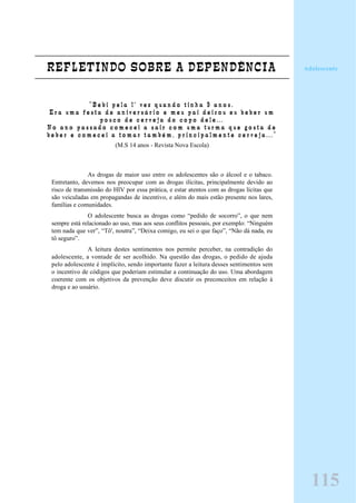 REFLETINDO SOBRE A DEPENDÊNCIA
“ B e b i p e l a 1 ª v e z q u a n d o t i n h a 9 a n o s .
E r a u m a f e s t a d e a n i v e r s á r i o e m e u p a i d e i x o u e u b e b e r u m
p o u c o d e c e r v e j a d o c o p o d e l e . . .
N o a n o p a s s a d o c o m e c e i a s a i r c o m u m a t u r m a q u e g o s t a d e
b e b e r e c o m e c e i a t o m a r t a m b é m , p r i n c i p a l m e n t e c e r v e j a . . . ”
(M.S 14 anos - Revista Nova Escola)
As drogas de maior uso entre os adolescentes são o álcool e o tabaco.
Entretanto, devemos nos preocupar com as drogas ilícitas, principalmente devido ao
risco de transmissão do HIV por essa prática, e estar atentos com as drogas lícitas que
são veiculadas em propagandas de incentivo, e além do mais estão presente nos lares,
famílias e comunidades.
O adolescente busca as drogas como “pedido de socorro”, o que nem
sempre está relacionado ao uso, mas aos seus conflitos pessoais, por exemplo: “Ninguém
tem nada que ver”, “Tô', noutra”, “Deixa comigo, eu sei o que faço”, “Não dá nada, eu
tô seguro”.
A leitura destes sentimentos nos permite perceber, na contradição do
adolescente, a vontade de ser acolhido. Na questão das drogas, o pedido de ajuda
pelo adolescente é implícito, sendo importante fazer a leitura desses sentimentos sem
o incentivo de códigos que poderiam estimular a continuação do uso. Uma abordagem
coerente com os objetivos da prevenção deve discutir os preconceitos em relação à
droga e ao usuário.
Adolescente
115
 