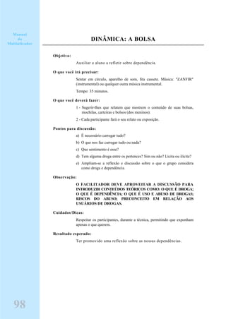DINÂMICA: A BOLSA
Objetivo:
Auxiliar o aluno a refletir sobre dependência.
O que você irá precisar:
Sentar em círculo, aparelho de som, fita cassete. Música: "ZANFIR"
(instrumental) ou qualquer outra música instrumental.
Tempo: 35 minutos.
O que você deverá fazer:
1 - Sugerir-lhes que relatem que mostrem o conteúdo de suas bolsas,
mochilas, carteiras e bolsos (dos meninos).
2 - Cada participante fará o seu relato ou exposição.
Pontos para discussão:
a) É necessário carregar tudo?
b) O que nos faz carregar tudo ou nada?
c) Que sentimento é esse?
d) Tem alguma droga entre os pertences? Sim ou não? Lícita ou ilícita?
e) Ampliam-se a reflexão e discussão sobre o que o grupo considera
como droga e dependência.
Observação:
O FACILITADOR DEVE APROVEITAR A DISCUSSÃO PARA
INTRODUZIR CONTEÚDOS TEÓRICOS COMO: O QUE É DROGA;
O QUE É DEPENDÊNCIA; O QUE É USO E ABUSO DE DROGAS;
RISCOS DO ABUSO; PRECONCEITO EM RELAÇÃO AOS
USUÁRIOS DE DROGAS.
Cuidados/Dicas:
Respeitar os participantes, durante a técnica, permitindo que exponham
apenas o que querem.
Resultado esperado:
Ter promovido uma reflexão sobre as nossas dependências.
98
Manual
do
Multiplicador
 