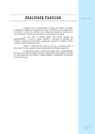 REALIDADE FAMILIAR
A família vem se transformando ao longo dos tempos, procurando
acompanhar as mudanças no comportamento social. Cada família tem um código próprio
de conceitos e valores. No cotidiano, esses códigos nem sempre dão segurança aos
seus componentes, fazendo que as relações se tornem frágeis e inseguras.
Às vezes, não se definem papéis, não existem contratos de
responsabilidade, e os pais se sentem perdendo o referencial da educação que
receberam, optando por serem liberais e atualizados, deixando de estabelecer limites
aos filhos, ficando o adolescente solto.
Quando o adolescente não recebe de seus pais orientações quanto à
preservação de valores, podem se tornar indisciplinados, irreverentes e agressivos.
A importância de fazer o adolescente refletir sobre a responsabilidade
que cada um tem dentro da dinâmica familiar, é imprescindível para melhorar as relações
e a comunicação dele com a família, e também melhorar o entendimento da imposição
de limites pelos pais.
Adolescente
117
 