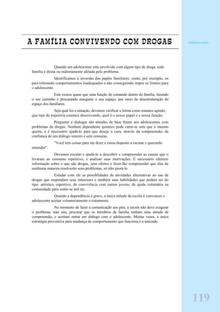 A FAMÍLIA CONVIVENDO COM DROGAS
Quando um adolescente está envolvido com algum tipo de droga, toda
família é direta ou indiretamente afetada pelo problema.
Identificamos a inversão dos papéis familiares, como, por exemplo, os
pais tolerando comportamentos inadequados e não conseguindo impor os limites para
o adolescente.
Este exerce quase que uma função de comando dentro da família, fazendo
o seu caminho e procurando assegurar o seu espaço, por meio da desestruturação do
espaço dos familiares.
Seja qual for a situação, devemos verificar a forma como estamos agindo,
que tipo de trajetória estamos descrevendo, qual é o nosso papel e a nossa função.
Perguntar e dialogar são atitudes de base frente aos adolescentes com
problemas de drogas. Nenhum dependente químico pode curar-se sem que o mesmo
queira, e é necessário ajudá-lo para que deseje a cura, através da compreensão, da
confiança de um diálogo sincero e sem censuras.
"Você tem coisas para me dizer e estou disposto a escutar e querendo
entender".
Devemos escutar e ajudá-lo a descobrir e compreender as causas que o
levaram ao consumo repetitivo, e analisar suas motivações. É necessário oferecer
informação sobre o que são drogas, seus efeitos e fazer-lhe compreender que elas de
nenhuma maneira resolverão seus problemas, só irão piorá-lo.
Estudar com ele as possiblidades de atividades alternativas ao uso de
drogas que respondam seus interesses e também suas habilidades que podem ser do
tipo: artístico, esportivo, de convivência com outros jovens, de ajuda voluntária na
comunidade para sentir-se útil etc.
Quando a dependência é grave, a única atitude da escola é convencer o
adolescente aceitar voluntariamente o tratamento.
No momento de fazer a comunicação aos pais, a escola não deve exagerar
o problema, mas sim, procurar que os membros da família tenham uma atitude de
compreensão, e aceitem entrar em diálogo com o adolescente. Muitas vezes, a única
estratégia preventiva para mudança de comportamento que funciona é a amizade.
Adolescente
119
 