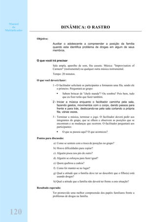 DINÂMICA: O RASTRO
Objetivo:
Auxiliar o adolescente a compreender a posição da família
quando esta identifica problema de drogas em algum de seus
membros.
O que você irá precisar
Sala ampla, aparelho de som, fita cassete. Música: "Improvisation of
Carmem" (instrumental) ou qualquer outra música instrumental.
Tempo: 20 minutos.
O que você deverá fazer:
1 - O facilitador solicitará os participantes a formarem uma fila, sendo ele
o primeiro. Perguntará ao grupo:
Sabem brincar de "chefe manda"? Ou sombra? Pois bem, tudo
que eu fizer terão que fazer também.
2 - Iniciar a música enquanto o facilitador caminha pela sala,
fazendo gestos, movimentos com o corpo, dando passos para
frente e para trás, deslocando-se pela sala cortando a própria
fila, várias vezes.
3 - Terminar a música, terminar o jogo. O facilitador deverá pedir aos
integrantes do grupo, que se olhem e observem as posições que se
encontram e as mudanças que ocorrem. O facilitador perguntará aos
participantes:
O que se passou aqui? O que aconteceu?
Pontos para discussão:
a) Como se sentem com a troca de posições no grupo?
b) Houve dificuldades para copiar?
c) Alguém pisou nos pés do outro?
d) Alguém se esforçou para fazer igual?
e) Quem quebrou a cadeia?
f) Como foi manter-se no lugar?
g) Qual a atitude que a família deve ter ao descobrir que o filho(a) está
usando drogas?
h) Qual a atitude que a família não deverá ter frente a esta situação?
Resultado esperado:
Ter promovido uma melhor compreensão dos papéis familiares frente a
problemas de drogas na família.
120
Manual
do
Multiplicador
 