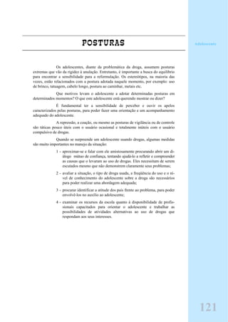 POSTURAS
Os adolescentes, diante da problemática da droga, assumem posturas
extremas que vão da rigidez à anulação. Entretanto, é importante a busca do equilíbrio
para encontrar a sensibilidade para a reformulação. Os estereótipos, na maioria das
vezes, estão relacionados com a postura adotada naquele momento, por exemplo: uso
de brinco, tatuagem, cabelo longo, postura ao caminhar, metais etc.
Que motivos levam o adolescente a adotar determinadas posturas em
determinados momentos? O que este adolescente está querendo mostrar ou dizer?
É fundamental ter a sensibilidade de perceber e ouvir os apelos
caracterizados pelas posturas, para poder fazer uma orientação e um acompanhamento
adequado do adolescente.
A repressão, a coação, ou mesmo as posturas de vigilância ou de controle
são táticas pouco úteis com o usuário ocasional e totalmente inúteis com o usuário
compulsivo de drogas.
Quando se surpreende um adolescente usando drogas, algumas medidas
são muito importantes no manejo da situação:
1 - aproximar-se e falar com ele amistosamente procurando abrir um di-
álogo mútuo de confiança, tentando ajudá-lo a refletir e compreender
as causas que o levaram ao uso de drogas. Eles necessitam de serem
escutados mesmo que não demonstrem claramente seus problemas;
2 - avaliar a situação, o tipo de droga usada, a freqüência do uso e o ní-
vel de conhecimento do adolescente sobre a droga são necessários
para poder realizar uma abordagem adequada;
3 - procurar identificar a atitude dos pais frente ao problema, para poder
envolvê-los no auxílio ao adolescente;
4 - examinar os recursos da escola quanto à disponibilidade de profis-
sionais capacitados para orientar o adolescente e trabalhar as
possibilidades de atividades alternativas ao uso de drogas que
respondam aos seus interesses.
Adolescente
121
 