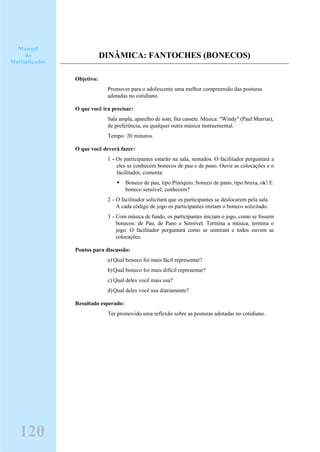 DINÂMICA: FANTOCHES (BONECOS)
Objetivo:
Promover para o adolescente uma melhor compreensão das posturas
adotadas no cotidiano.
O que você ira precisar:
Sala ampla, aparelho de som, fita cassete. Música: "Windy" (Paul Murriat),
de preferência, ou qualquer outra música instruemental.
Tempo: 20 minutos.
O que você deverá fazer:
1 - Os participantes estarão na sala, sentados. O facilitador perguntará a
eles se conhecem bonecos de pau e de pano. Ouvir as colocações e o
facilitador, comenta:
Boneco de pau, tipo Pinóquio; boneco de pano, tipo bruxa, ok! E
boneco sensível; conhecem?
2 - O facilitador solicitará que os participantes se deslocarem pela sala.
A cada código de jogo os participantes imitam o boneco solicitado.
3 - Com música de fundo, os participantes iniciam o jogo, como se fossem
bonecos: de Pau, de Pano e Sensível. Termina a música, termina o
jogo. O facilitador perguntará como se sentiram e todos ouvem as
colocações.
Pontos para discussão:
a) Qual boneco foi mais fácil representar?
b)Qual boneco foi mais difícil representar?
c) Qual deles você mais usa?
d)Qual deles você usa diariamente?
Resultado esperado:
Ter promovido uma reflexão sobre as posturas adotadas no cotidiano.
Manual
do
Multiplicador
120
 