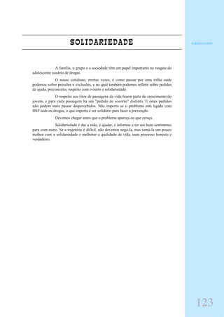 SOLIDARIEDADE
A família, o grupo e a sociedade têm um papel importante no resgate do
adolescente usuário de drogas
O nosso cotidiano, muitas vezes, é como passar por uma trilha onde
podemos sofrer pressões e exclusões, e no qual também podemos refletir sobre pedidos
de ajuda, preconceito, respeito com o outro e solidariedade.
O respeito aos ritos de passagens da vida fazem parte do crescimento do
jovem, e para cada passagem há um "pedido de socorro" distinto. E estes pedidos
não podem mais passar despercebidos. Não importa se o problema está ligado com
DST/aids ou drogas, o que importa é ser solidário para fazer a prevenção.
Devemos chegar antes que o problema apareça ou que cresça.
Solidariedade é dar a mão, é ajudar, é informar e ter um bom sentimento
para com outro. Se a trajetória é difícil, não devemos negá-la, mas torná-la um pouco
melhor com a solidariedade e melhorar a qualidade de vida, num processo honesto e
verdadeiro.
Adolescente
123
 