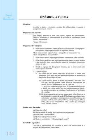 DINÂMICA: A TRILHA
Objetivo:
Auxiliar o aluno a vivenciar a prática da solidariedade e resgatar o
compromisso com o outro.
O que você irá precisar:
Sala ampla, aparelho de som, fita cassete, sapatos dos participantes.
Música: "Countdown" (instrumental), de preferência, ou qualquer outra
música instrumental.
Tempo: 30 minutos.
O que você deverá fazer:
1 - O facilitador comentará com o grupo se eles conhecem "ditos popula-
res"colocará para os participantes os seguintes ditados:
“Tem pedra no meu sapato”, “Isto é uma pedra no meu sapato” ou
“Tem uma pedra no meu caminho”.
2 - O facilitador pedirá para os participantes comentarem sobre o ditado.
3 - O facilitador solicitará aos participantes que a tirarem os seus sapatos
e que com eles fazer uma trilha (um sapato de frente para o outro) no
centro da sala.
4 - Dividi-se o grupo em dois grupos menores, que se posicionam cada
um nas pontas da trilha.
5 - Explicar o jogo:
No centro da sala temos uma trilha de um lado, e temos uma
montanha, e do outro um precipício (desfiladeiro ou abismo). O
facilitador dá o código de jogo:
a) Vocês deverão passar na trilha (nos sapatos) sem cair. Isso
vale para os dois grupos. Após feitas as combinações, os
grupos fazem a sua passagem, um de cada vez.
O facilitador lembra ao grupo que é fácil essa caminhada e que
a VIDA não é bem assim, pois nos encontramos com outros,
no sentido contrário, no cotidiano. Sendo assim, o facilitador
dá o código.
b) Os grupos passarão, ao mesmo tempo, pela trilha. Inicia-se a
caminhada com música de fundo. O facilitador estimula o grupo,
solicitando a ajuda para o companheiro, possibilidade de dar
as mãos, cuidado, com calma, reflexão, sem pressa, etc. Olhe a
trilha, olhe o seu companheiro, olhe o outro que cruza por
você. Perceba o outro!
Pontos para discussão:
a) O que é a trilha?
b) Houve pedido de ajuda? Você ajudou sem preconceito?
c) Falar sobre a solidariedade.
d) Quando se respeita ao outro?
e) Quais os sentimentos evidenciados pelo grupo?
Resultados esperados:
Ter tido a oportunidade de vivenciar a prática da solidariedade e o
resgate do compromisso com o outro.
Manual
do
Multiplicador
124
 