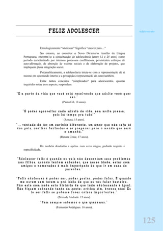 FELIZ ADOLESCER
Etmologicamente “adolescer” Significa “crescer para....”
No entanto, ao consultar o Novo Dicionário Aurélio da Língua
Portuguesa, encontra-se a conceituação de adolescência (entre 12 e 25 anos) como
período caracterizado por intensos processos conflituosos, persistentes esforços de
auto-afirmação. de absorção de valores sociais e de elaboração de projetos, que
impliquem plena integração social.
Psicanaliticamente, a adolescência inicia-se com a reprensentação de si
mesmo em seu mundo interno e a percepção e representação do outro também.
Entre tantos conceitos "complicados" para adolescentes, quando
inquiridos sobre esse aspecto, respondem:
“ E a p a r t e d a v i d a q u e v o c ê e s t á r e s o l v e n d o q u e a d u l t o v o c ê q u e r
s e r . ”
(Paula Gil, 16 anos).
“ É p o d e r a p r o v e i t a r c a d a m i n u t o d e v i d a , s e m m u i t a p r e s s a ,
p o i s h á t e m p o p r a t u d o ! ”
(Renata, 15 anos).
“ . . . v o n t a d e d e t e r u m c a r i n h o d i f e r e n t e , u m a m o r q u e n ã o s e j a s ó
d o s p a i s , r e a l i z a r f a n t a s i a s e s e p r e p a r a r p a r a o m u n d o q u e s e r á
o a m a n h ã . ”
(Renata Cezar, 17 anos).
Há também desabafos e apelos. com certa mágoa, pedindo respeito e
especificidade.
“ A d o l e s c e r f e l i z é q u a n d o o s p a i s n ã o d e s c o n t a m s e u s p r o b l e m a s
n o s f i l h o s , q u a n d o t e n t a m e n t e n d e r , q u e n e s s a i d a d e , e s t a r c o m
a m i g o s e n a m o r a d o s é m a i s i m p o r t a n t e d o q u e i r e m c a s a d e
p a r e n t e s . ”
“ F e l i z a d o l e s c e r é p o d e r s e r , p o d e r g o s t a r , p o d e r f a l a r . É q u a n d o
m e o u v e m s e m t e r e m a p r é - i d é i a d e q u e e u v o u f a l a r b e s t e i r a .
N ã o e s t a c o m n a d a e s t a h i s t ó r i a d e q u e t o d o a d o l e s c e n t e é i g u a l .
N ã o f i q u e m c o b r a n d o t a n t o d a g e n t e ; c r í t i c a s i m , b r o n c a n ã o ! E u
i a s e r f e l i z s e p u d e s s e f a z e r c o i s a s i m p o r t a n t e s . ”
(Petra de Andrade. 15 anos).
“ N e m s e m p r e s a b e m o s o q u e q u e r e m o s . ”
(Fernando Rodrigues. 16 anos).
Adolescente
125
 
