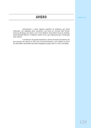 ANEXO
Apresentamos a seguir algumas sugestões de dinâmicas que foram
elaboradas e/ou adaptadas pelos consultores Ana Lúcia de Azevedo Dias Pereira,
Francisco Rodrigues dos Santos, Lino Vieira Madeira, Suely Maria Souza de Andrade,
Ozana Machado Barreto e Vanderley Antônio Alves, que colaboraram para a finalização
deste manual.
Consideramos de grande importância o desenvolvimento de dinâmicas de
descontração não apenas no início dos cursos/treinamentos, mas também no início
de cada módulo, procurando uma maior integração do grupo entre si e com as atividades.
Adolescente
129
 